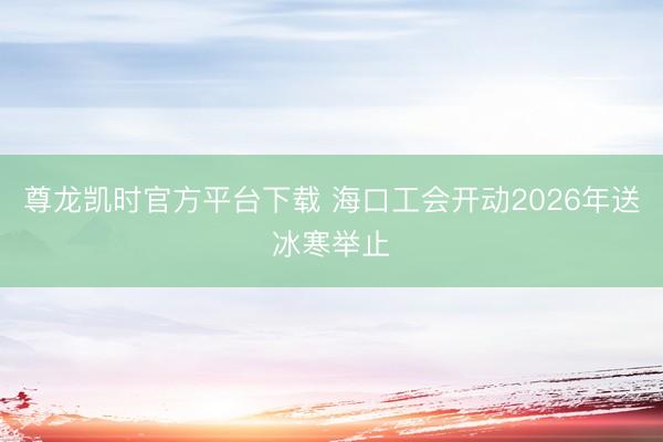 尊龙凯时官方平台下载 海口工会开动2026年送冰寒举止