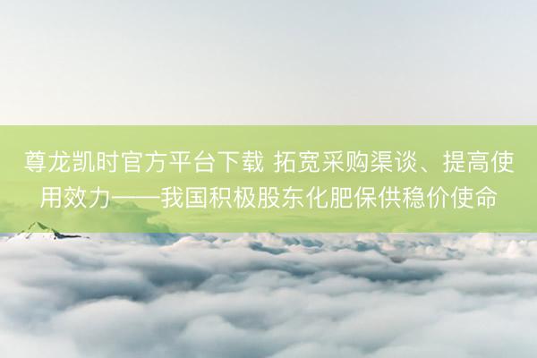 尊龙凯时官方平台下载 拓宽采购渠谈、提高使用效力——我国积极股东化肥保供稳价使命