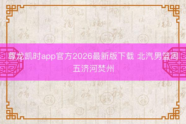 尊龙凯时app官方2026最新版下载 北汽男篮周五济河焚州