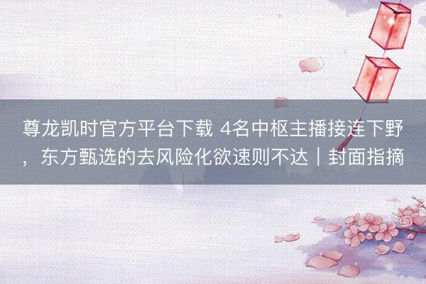 尊龙凯时官方平台下载 4名中枢主播接连下野，东方甄选的去风险化欲速则不达｜封面指摘