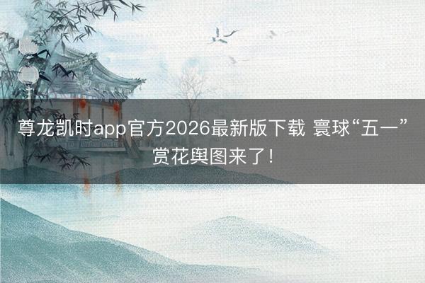 尊龙凯时app官方2026最新版下载 寰球“五一”赏花舆图来了！