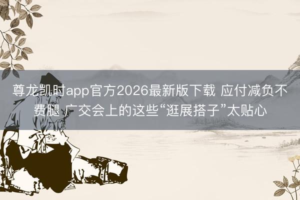 尊龙凯时app官方2026最新版下载 应付减负不费腿 广交会上的这些“逛展搭子”太贴心