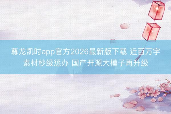 尊龙凯时app官方2026最新版下载 近百万字素材秒级惩办 国产开源大模子再升级