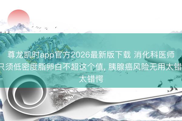 尊龙凯时app官方2026最新版下载 消化科医师: 只须低密度脂卵白不超这个值， 胰腺癌风险无用太错愕