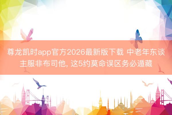 尊龙凯时app官方2026最新版下载 中老年东谈主服非布司他, 这5约莫命误区务必遁藏