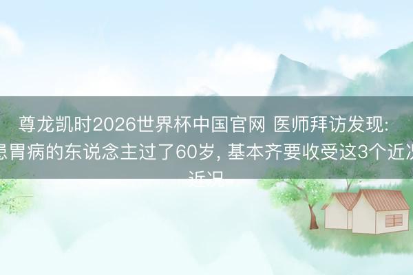 尊龙凯时2026世界杯中国官网 医师拜访发现: 患胃病的东说念主过了60岁， 基本齐要收受这3个近况