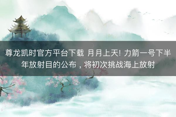 尊龙凯时官方平台下载 月月上天! 力箭一号下半年放射目的公布 ， 将初次挑战海上放射