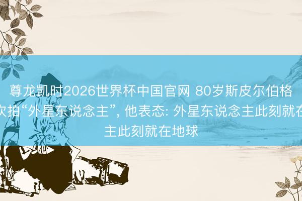 尊龙凯时2026世界杯中国官网 80岁斯皮尔伯格第四次拍“外星东说念主”， 他表态: 外星东说念主此刻就在地球