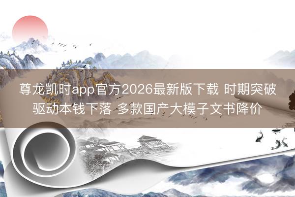 尊龙凯时app官方2026最新版下载 时期突破驱动本钱下落 多款国产大模子文书降价
