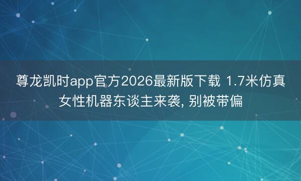 尊龙凯时app官方2026最新版下载 1.7米仿真女性机器东谈主来袭， 别被带偏