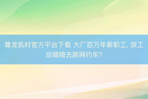 尊龙凯时官方平台下载 大厂百万年薪职工， 放工后暗暗去跑网约车?