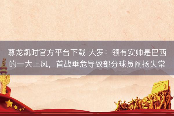 尊龙凯时官方平台下载 大罗：领有安帅是巴西的一大上风，首战垂危导致部分球员阐扬失常