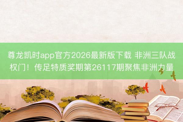 尊龙凯时app官方2026最新版下载 非洲三队战权门！传足特质奖期第26117期聚焦非洲力量