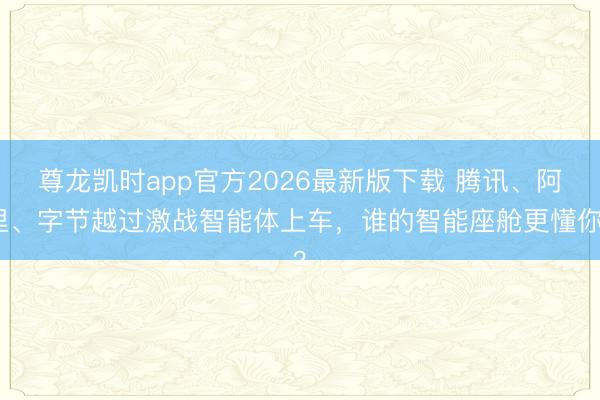 尊龙凯时app官方2026最新版下载 腾讯、阿里、字节越过激战智能体上车，谁的智能座舱更懂你？