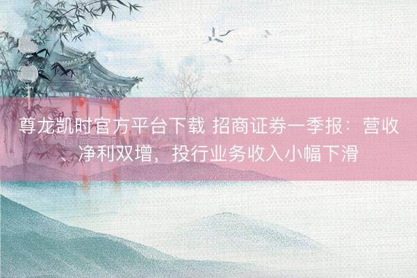 尊龙凯时官方平台下载 招商证券一季报：营收、净利双增，投行业务收入小幅下滑