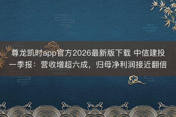 尊龙凯时app官方2026最新版下载 中信建投一季报:营收增超六成,归母净利润接近翻倍