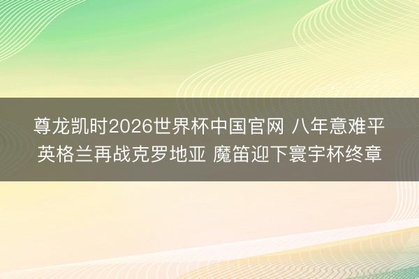 尊龙凯时2026世界杯中国官网 八年意难平❗英格兰再战克罗地亚 魔笛迎下寰宇杯终章