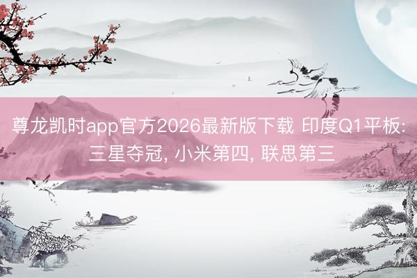 尊龙凯时app官方2026最新版下载 印度Q1平板: 三星夺冠， 小米第四， 联思第三