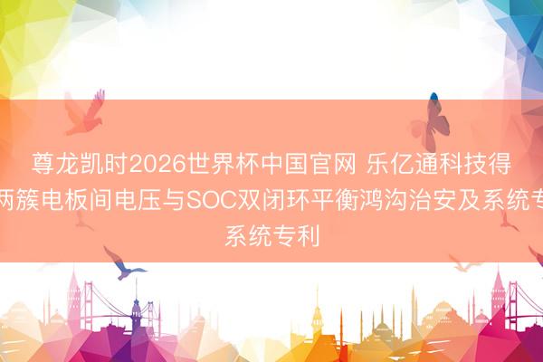 尊龙凯时2026世界杯中国官网 乐亿通科技得到两簇电板间电压与SOC双闭环平衡鸿沟治安及系统专利