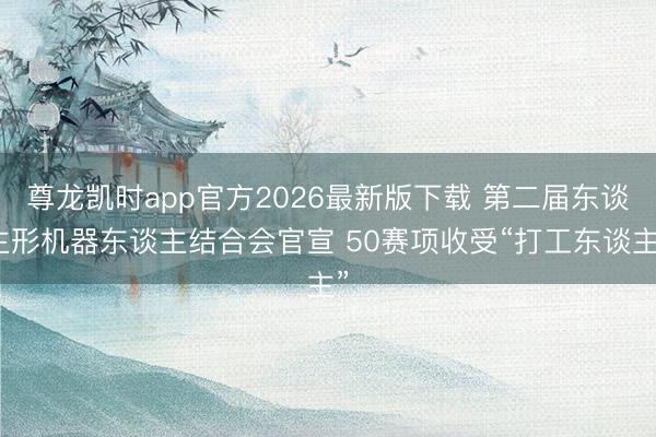 尊龙凯时app官方2026最新版下载 第二届东谈主形机器东谈主结合会官宣 50赛项收受“打工东谈主”