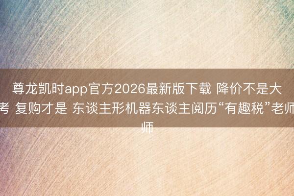 尊龙凯时app官方2026最新版下载 降价不是大考 复购才是 东谈主形机器东谈主阅历“有趣税”老师